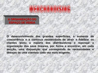 A ORGANIZAÇÃO DO ESPAÇO DE VENDA O desenvolvimento das grandes superfícies, o aumento da concorrência e a contínua necessidade de atrair e fidelizar os clientes levou a maioria dos distribuidores a repensar a organização dos seus lineares, por forma a encontrar, em cada secção, uma disposição que corresponda às necessidades e desejos de uma clientela cada vez mais exigente. MERCHANDISING 