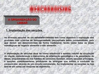 A ORGANIZAÇÃO DO LINEAR 1. Implantação das secções   As diversas secções de um  estabelecimento  têm como objectivo a exposição dos produtos com critérios de homogeneidade, perceptíveis pelos consumidores, pelo que devem ser desenvolvidas de forma tradicional, tendo como base as áreas estratégicas de negócio alimentar e não alimentar.   A implantação de secções deve ter como referência o sentido natural de circulação do cliente, considerando o mecanismo de orientação psicológica e de associação de ideias, enquadrando-os nos hábitos de consumo. Existem, assim, secções principais, e secções complementares produtoras de sinergias que evitam a confusão do consumi­dor, através de um circuito estruturado. Ao implementar as secções na loja tem-se em conta um conjunto de objectivos. MERCHANDISING 