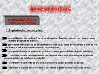 A ORGANIZAÇÃO DO ESPAÇO DE VENDA 1. Implantação das secções   rentabilização de cada m 2  de área de venda, fazendo passar por elas o maior número possível de clientes;     considerar a localização de equipamentos especiais, como por exemplo a área de frio, por forma a evitar um distanciamento das máquinas; ter a possibilidade de expansão no futuro, caso o potencial de clientela justifique;   eliminar custos desnecessários de pessoal, com uma implantação articulada com os percursos habituais do cliente; controlar visualmente os clientes, diminuindo a possibilidade de roubo; optimizar a largura dos corredores, por forma a garantir uma circulação natural. MERCHANDISING 