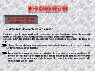 A ORGANIZAÇÃO DO ESPAÇO DE VENDA 2. Motivação do cliente para o espaço Para um correcto desenvolvimento do espaço, as secções devem estar dispostas de forma sistemática e enquadradas numa estratégia comercial coerente.   Existem, definidos através das análises de fluxo efectuadas, dois tipos de zona na loja : Zona fria - local de circulação com necessidade de dinamização ao qual o cliente terá tendência a não se deslocar   Zona quente - zona de maior circulação, de interesse e acesso imediatos. O cliente, por habituação e necessidade, e sendo influenciado pela lista de compras que traz consigo, define um trajecto específico que é também controlado pela implantação das secções. MERCHANDISING 