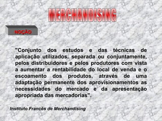 MERCHANDISING NOÇÃO "Conjunto dos estudos e das técnicas de aplicação utilizados, separada ou conjuntamente, pelos distribuidores e pelos produtores com vista a aumentar a rentabilidade do local de venda e o escoamento dos produtos, através de uma adaptação permanente dos aprovisionamentos as necessidades do mercado e da apresentação apropriada das mercadorias".  Instituto Francês de Merchandising 