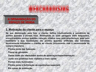 A ORGANIZAÇÃO DO ESPAÇO DE VENDA 2. Motivação do cliente para o espaço Na sua deslocação pela loja, o cliente, define intuitivamente a existência de pontos quentes e pontos frios. Analisando as suas paragens mais frequentes, encontraremos pontos quentes naturais, criados quer pela arquitectura, quer pelo mobiliário e sua localização. Os pontos quentes artificiais são barreiras tecnicamente estudadas e criadas ao cliente, provocando nele a necessidade da compra impulsiva Pontos junto das balanças; Topos de gôndolas; Zonas onde são efectuados testes de apreciação/experimentação; Junto aos produtos mais vistosos e mais caros; Pontos mais iluminados; Pontos junto à iluminação de exposições especiais; Em zonas de promoção. MERCHANDISING 