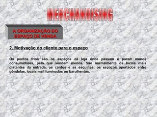 2. Motivação do cliente para o espaço Os pontos frios são os espaços da loja onde passam e param menos consumidores, pelo que vendem menos. São normalmente os locais mais distantes da entrada, os cantos e as esquinas, os espaços apertados entre gôndolas, locais mal iluminados ou barulhentos. MERCHANDISING A ORGANIZAÇÃO DO ESPAÇO DE VENDA 