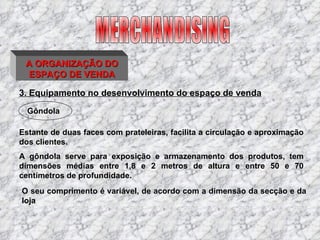 3. Equipamento no desenvolvimento do espaço de venda Estante de duas faces com prateleiras, facilita a circulação e aproximação dos clientes. MERCHANDISING Gôndola A gôndola serve para exposição e armazenamento dos produtos, tem dimensões médias entre 1,8 e 2 metros de altura e entre 50 e 70 centímetros de profundidade. O seu comprimento é variável, de acordo com a dimensão da secção e da loja A ORGANIZAÇÃO DO ESPAÇO DE VENDA 