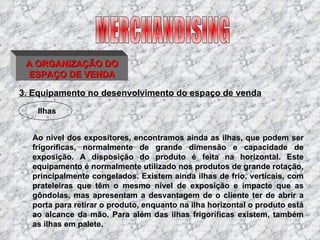 3. Equipamento no desenvolvimento do espaço de venda Ao nível dos expositores, encontramos ainda as ilhas, que podem ser frigoríficas, normalmente de grande dimensão e capacidade de exposição. A disposição do produto é feita na horizontal. Este equipamento é normalmente utilizado nos produtos de grande rotação, principalmente congelados. Existem ainda ilhas de frio, verticais, com prateleiras que têm o mesmo nível de exposição e impacte que as gôndolas, mas apresentam a desvantagem de o cliente ter de abrir a porta para retirar o produto, enquanto na ilha horizontal o produto está ao alcance da mão. Para além das ilhas frigoríficas existem, também as ilhas em palete. MERCHANDISING Ilhas A ORGANIZAÇÃO DO ESPAÇO DE VENDA 