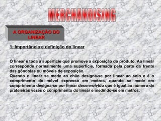 1. Importância e definição do linear O linear é toda a superfície que promove a exposição do produto. Ao linear corresponde normalmente uma superfície, formada pela parte da frente das gôndolas ou móveis de exposição. Quando o linear se mede ao chão designa-se por linear ao solo e é o comprimento do móvel expresso em metros, quando se mede em comprimento designa-se por linear desenvolvido que é igual ao número de prateleiras vezes o comprimento do linear e medindo-se em metros. MERCHANDISING A ORGANIZAÇÃO DO LINEAR 