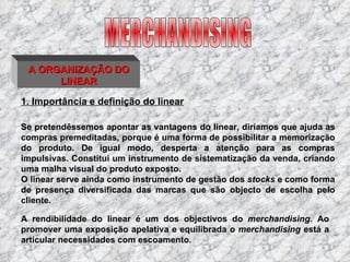 1. Importância e definição do linear Se pretendêssemos apontar as vantagens do linear, diríamos que ajuda as compras premeditadas, porque é uma forma de possibilitar a memorização do produto. De igual modo, desperta a atenção para as compras impulsivas. Constitui um instrumento de sistematização da venda, criando uma malha visual do produto exposto. O linear serve ainda como instrumento de gestão dos  stocks  e como forma de presença diversificada das marcas que são objecto de escolha pelo cliente. MERCHANDISING A ORGANIZAÇÃO DO LINEAR A rendibilidade do linear é um dos objectivos do  merchandising.  Ao promover uma exposição apelativa e equilibrada o  merchandising  está a articular necessidades com escoamento. 