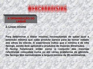 2. Linear mínimo Para determinar o linear mínimo, necessitamos de saber qual a extensão mínima que cada produto carece para se tornar notado aos olhos do cliente. A experiência indica que o mínimo é de três  facings,  sendo dois aplicável a produtos de maiores dimensões. O  facing  funcionará então como o conjunto das mesmas referências colocadas numa ou em várias prateleiras da gôndola. Os  facings  têm normalmente a largura mínima de 20 centímetros. MERCHANDISING A ORGANIZAÇÃO DO LINEAR 