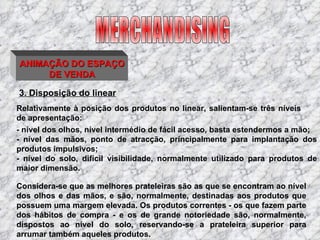 3. Disposição do linear Relativamente à posição dos produtos no linear, salientam-se três níveis de apresentação:  MERCHANDISING ANIMAÇÃO DO ESPAÇO DE VENDA - nível dos olhos, nível intermédio de fácil acesso, basta estendermos a mão; - nível das mãos, ponto de atracção, principalmente para implantação dos produtos impulsivos; - nível do solo, difícil visibilidade, normalmente utilizado para produtos de maior dimensão. Considera-se que as melhores prateleiras são as que se encontram ao nível dos olhos e das mãos, e são, normalmente, destinadas aos produtos que possuem uma margem elevada. Os produtos correntes - os que fazem parte dos hábitos de compra - e os de grande notoriedade são, normalmente, dispostos ao nível do solo, reservando-se a prateleira superior para arrumar também aqueles produtos. 