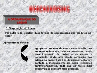 3. Disposição do linear agrupa os produtos de uma mesma família, uns sobre os outros, em todas as prateleiras, dando uma impressão de ordem e de clareza e permitindo, ainda, uma rápida percepção dos artigos no linear. Este tipo de apresentação tem contudo o inconveniente de exigir frequentes aprovisionamentos, dado que os níveis mais acessíveis se esgotam mais depressa.  MERCHANDISING A ORGANIZAÇÃO DO LINEAR Por outro lado, existem duas formas de apresentação dos produtos no linear:  Apresentação vertical 