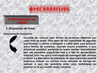 3. Disposição do linear MERCHANDISING A ORGANIZAÇÃO DO LINEAR consiste em colocar uma família de produtos diferente por cada nível de linear. Para além da má visibilidade de algumas sub-famílias, o cliente é obrigado a voltar atrás para procurar outra família de produtos, exposta noutra prateleira, o que raramente acontece, perdendo-se assim vendas. Naturalmente que nas pequenas superfícies este é o tipo de apresentação habitual, uma vez que a velocidade de passagem dos clientes é menor e a alternativa de utilização de uma exposição vertical implicava colocar um número muito reduzido de  facings  em vertical, o que não permitiria obter uma visibilidade do produto ou te um sortido muito reduzido. Apresentação horizontal 