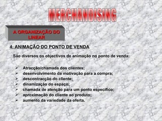 4. ANIMAÇÃO DO PONTO DE VENDA São diversos os objectivos de animação no ponto de venda: MERCHANDISING A ORGANIZAÇÃO DO LINEAR desenvolvimento da motivação para a compra;  Atracção/chamada dos clientes; descontracção do cliente;  dinamização do espaço; chamada de atenção para um ponto específico;  aproximação do cliente ao produto; aumento da variedade da oferta. 
