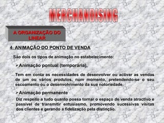 4. ANIMAÇÃO DO PONTO DE VENDA São dois os tipos de animação no estabelecimento: MERCHANDISING A ORGANIZAÇÃO DO LINEAR Tem em conta as necessidades de desenvolver ou activar as vendas de um ou vários produtos, num momento, pretendendo-se o seu escoamento ou o desenvolvimento da sua notoriedade. Animação pontual (temporária), Animação permanente Diz respeito a tudo quanto possa tornar o espaço de venda atractivo e passível de transmitir entusiasmo, promovendo sucessivas visitas dos clientes e gerando a fidelização pela distinção. 