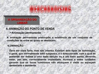4. ANIMAÇÃO DO PONTO DE VENDA MERCHANDISING A ORGANIZAÇÃO DO LINEAR A animação permanente pressupõe a existência de um conjunto de condições de entre as quais se destacam: ILUMINAÇÃO Deve ser clara forte, mas não intensa. Existem dois tipos de iluminação, a geral, que normalmente está suspensa, e a direccionada, com a qual se pretende dar ênfase a uma dada secção ou a um dado ponto, devendo estar, por isto, correctamente implantada. Acresce a estes cuidados garantir que os focos luminosos não ofusquem a visão ou aqueçam demasiado o ambiente. Animação permanente 