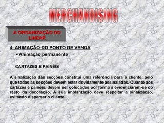 4. ANIMAÇÃO DO PONTO DE VENDA MERCHANDISING A ORGANIZAÇÃO DO LINEAR CARTAZES E PAINÉIS A sinalização das secções constitui uma referência para o cliente, pelo que todas as secções devem estar devidamente assinaladas. Quanto aos cartazes e painéis, devem ser colocados por forma a evidenciarem-se do resto da decoração. A sua implantação deve respeitar a sinalização, evitando dispersar o cliente. Animação permanente 