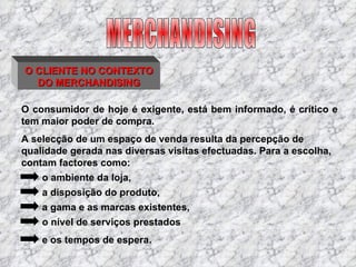O CLIENTE NO CONTEXTO DO MERCHANDISING O consumidor de hoje é exigente, está bem informado, é crítico e tem maior poder de compra. A selecção de um espaço de venda resulta da percepção de qualidade gerada nas diversas visitas efectuadas. Para a escolha, contam factores como: o ambiente da loja,  a disposição do produto, a gama e as marcas existentes, o nível de serviços prestados e os tempos de espera. MERCHANDISING 