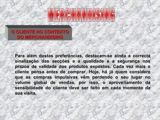O CLIENTE NO CONTEXTO DO MERCHANDISING Para além destas preferências, destacam-se ainda a correcta sinalização das secções e a qualidade e a segurança nos prazos de validade dos produtos expostos. Cada vez mais o cliente pensa antes de comprar. Hoje, há já quem considere que as compras impulsivas vêm perdendo o seu lugar no volume global de vendas, por isso, o aproveitamento da sensibilidade do cliente deve ser feito em cada momento da sua visita. MERCHANDISING 