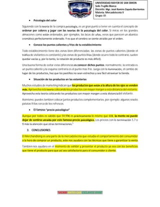 UNIVERSIDAD MAYOR DE SAN SIMON
Solis Trujillo Blanca
Docente: Mgr. José Ramiro Zapata Barrientos
Materia: Mercadotecnia V
Grupo: 01
“MORIR ANTES QUE ESCLAVOS VIVIR”
 Psicología del color
Siguiendo con la teoría de la compra psicología, es un gran punto a tener en cuenta el concepto de
ordenar por colores y jugar con las teorías de la psicología del color. Si miras en los grandes
almacenes como están ordenados, por ejemplos, las lacas de uñas, veras que parecen un abanico
cromático perfectamente ordenado. Y es que el cerebro se siente atraído por el orden.
 Conoce los puntos calientes y fríos de tu establecimiento
Todo establecimiento tiene dos zonas bien diferenciadas: las zonas de puntos calientes (donde el
tráfico de visitantes es constante)y las zonas de puntos fríos (donde ocurre todo lo contrario,suelen
quedar vacías y, por lo tanto, la rotación de producto es más difícil).
Una buena forma de evitar estas diferencias es conocer dichos puntos: normalmente, la entrada es
un punto caliente y la esquina contraria es el punto mas frio. Juega con la iluminación, el cambio de
lugar de los productos, haz que los pastillos no sean estrechos y sea fácil atravesar la tienda.
 Situación de los productos en las estanterías
Muchos estudios de marketingindican que los productos que están a la altura de los ojos se venden
más. Aprovecha esta teoría colocando los productos con mayor margen a esta distancia del visitante.
Aprovecha esta teoría colocando los productos con mayor margen a esta distanciadel visitante.
Asimismo, puedes tambien colocar juntos productos complementarios, por ejemplo: algunos snacks
patatas fritas cerca de los refrescos.
 El famoso “precio psicológico”
Aunque por todos es sabido que 59,99€ es prácticamente lo mismo que 60€, la mente no puede
dejar de sentirse atraída por este famoso precio psicológico. Los precios con la terminación 5,7 o
9 más la atención que otras terminaciones.5
3. CONCLUSIONES
El Merchandising es una parte de la mercadotecnia que estudia el comportamiento del consumidor
a la hora de comprar un producto, este nos ayudara con las técnicas que tiene a garantizar la venta.
Tambien nos ayudara en el momento de exhibir y presentar el producto ya sea con los beneficios
que tiene el producto para que así sea satisfactorio para el consumidor o cliente.
 