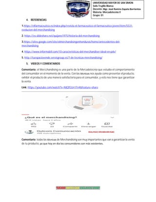 UNIVERSIDAD MAYOR DE SAN SIMON
Solis Trujillo Blanca
Docente: Mgr. José Ramiro Zapata Barrientos
Materia: Mercadotecnia V
Grupo: 01
“MORIR ANTES QUE ESCLAVOS VIVIR”
4. REFERENCIAS
1.https://elfarmaceutico.es/index.php/revista-el-farmaceutico-el-farmaceutico-joven/item/5531-
evolucion-del-merchandising
2. https://es.slideshare.net/quijano1975/historia-del-merchandising
3.https://sites.google.com/site/elmerchandisingenhonduras/home/antecedentes-del-
merchandising
4. https://www.informabtl.com/10-caracteristicas-del-merchandiser-ideal-en-pdv/
5. http://tuespaciovende.servisgroup.es/7-de-tecnicas-merchandising/
5. VIDEOS Y COMENTARIOS
Comentario: el Mercchandising es una parte de la Mercadotecnia que estudia el comportamiento
del consumidor en el momento de la venta. Con las técnicas nos ayuda como presentar el producto,
exhibir el producto de una manera satisfactoria para el consumidor,y esto nos tiene que garantizar
la venta.
Link: https://youtube.com/watch?v=9dQfGUn1Tn4&feature=share
Comentario: todas las técnicas de Merchandising son muy importantes que van a garantizarla venta
de tu producto, ya que hoy en dia los consumidores son más existentes.
 