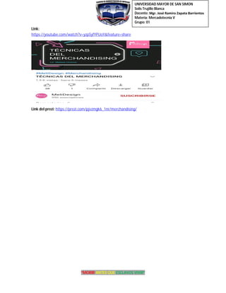 UNIVERSIDAD MAYOR DE SAN SIMON
Solis Trujillo Blanca
Docente: Mgr. José Ramiro Zapata Barrientos
Materia: Mercadotecnia V
Grupo: 01
“MORIR ANTES QUE ESCLAVOS VIVIR”
Link:
https://youtube.com/watch?v=yzpSyfYPUoY&feature=share
Link del prezi: https://prezi.com/pjvzmgk6_1nr/merchandising/
 