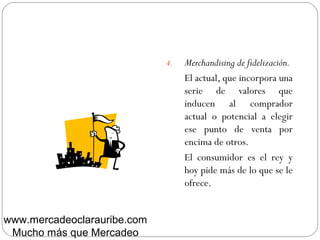 4. Merchandising de fidelización.
El actual, que incorpora una
serie de valores que
inducen al comprador
actual o potencial a elegir
ese punto de venta por
encima de otros.
El consumidor es el rey y
hoy pide más de lo que se le
ofrece.
www.mercadeoclarauribe.com
Mucho más que Mercadeo
 
