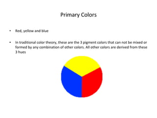 Primary Colors Red, yellow and blue In traditional color theory, these are the 3 pigment colors that can not be mixed or formed by any combination of other colors. All other colors are derived from these 3 hues 