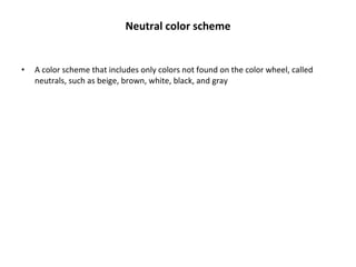 Neutral color scheme A color scheme that includes only colors not found on the color wheel, called neutrals, such as beige, brown, white, black, and gray 