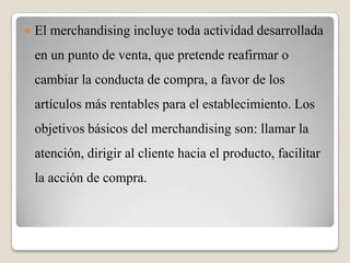  El merchandising incluye toda actividad desarrollada
en un punto de venta, que pretende reafirmar o
cambiar la conducta de compra, a favor de los
artículos más rentables para el establecimiento. Los
objetivos básicos del merchandising son: llamar la
atención, dirigir al cliente hacia el producto, facilitar
la acción de compra.
 