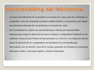 Merchandising del fabricante:
 Acciones del fabricante de un producto en el punto de venta, tanto las orientadas al
comprador como las orientadas al propio establecimiento o su personal, para lograr
una presencia adecuada de sus productos en el punto de venta.
 En la actualidad los objetos de merchandising se utilizan por innumerables
empresas para lograr la atracción de nuevos clientes y compradores hablando de un
ambiente comercial que brinde un buen producto y/o servicio. Las empresas buscan
llamar la atención de los compradores con productos de merchandinsing
innovadores, por así decirlo, fuera de lo común, gastando así fortunas en creaciones
tanto para vender, como para regalar a clientes destacados.
 