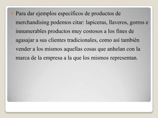  Para dar ejemplos específicos de productos de
merchandising podemos citar: lapiceras, llaveros, gorros e
innumerables productos muy costosos a los fines de
agasajar a sus clientes tradicionales, como así también
vender a los mismos aquellas cosas que anhelan con la
marca de la empresa a la que los mismos representan.
 