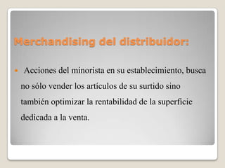 Merchandising del distribuidor:
 Acciones del minorista en su establecimiento, busca
no sólo vender los artículos de su surtido sino
también optimizar la rentabilidad de la superficie
dedicada a la venta.
 