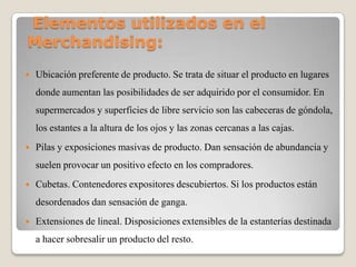 Elementos utilizados en el
Merchandising:
 Ubicación preferente de producto. Se trata de situar el producto en lugares
donde aumentan las posibilidades de ser adquirido por el consumidor. En
supermercados y superficies de libre servicio son las cabeceras de góndola,
los estantes a la altura de los ojos y las zonas cercanas a las cajas.
 Pilas y exposiciones masivas de producto. Dan sensación de abundancia y
suelen provocar un positivo efecto en los compradores.
 Cubetas. Contenedores expositores descubiertos. Si los productos están
desordenados dan sensación de ganga.
 Extensiones de lineal. Disposiciones extensibles de la estanterías destinada
a hacer sobresalir un producto del resto.
 