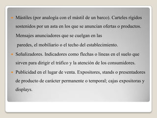  Mástiles (por analogía con el mástil de un barco). Carteles rígidos
sostenidos por un asta en los que se anuncian ofertas o productos.
Mensajes anunciadores que se cuelgan en las
paredes, el mobiliario o el techo del establecimiento.
 Señalizadores. Indicadores como flechas o líneas en el suelo que
sirven para dirigir el tráfico y la atención de los consumidores.
 Publicidad en el lugar de venta. Expositores, stands o presentadores
de producto de carácter permanente o temporal; cajas expositoras y
displays.
 