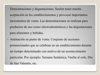  Demostraciones y degustaciones. Suelen tener mucha
aceptación en los establecimientos y provocar importantes
incrementos de venta. Las demostraciones se realizan para
productos de uso como electrodomésticos y las degustaciones
para alimentos y bebidas.
 Animación en punto de venta. Conjunto de acciones
promocionales que se celebran en un establecimiento durante
un tiempo determinado con motivo de un acontecimiento
particular. Por ejemplo: Semana fantástica, Vuelta al cole, Día
de San Valentín, etc.
 