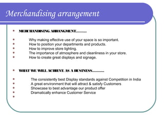 Merchandising arrangement














MERCHANDISING ARR
ANGMENT………
Why making effective use of your space is so important.
How to position your departments and products.
How to improve store lighting.
The importance of atmosphere and cleanliness in your store.
How to create great displays and signage.
W
HAT W W
E ILL ACHIEVE AS A BUSINESS……….
The consistently best Display standards against Competition in India
A great environment that will attract & satisfy Customers
Showcase to best advantage our product offer
Dramatically enhance Customer Service

 
