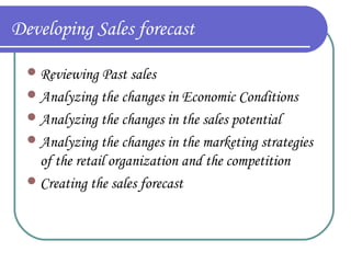 Developing Sales forecast
 Reviewing Past sales
 Analyzing the changes in Economic Conditions
 Analyzing the changes in the sales potential
 Analyzing the changes in the marketing strategies

of the retail organization and the competition
 Creating the sales forecast

 