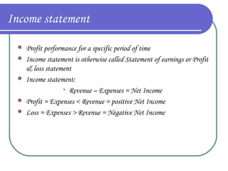 Income statement




Profit performance for a specific period of time
Income statement is otherwise called Statement of earnings or Profit
& loss statement
Income statement:
Revenue – Expenses = Net Income
Profit = Expenses < Revenue = positive Net Income
Loss = Expenses > Revenue = Negative Net Income





 