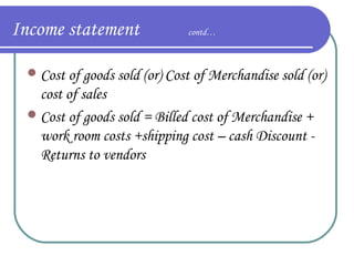 Income statement

contd…

 Cost of goods sold (or) Cost of Merchandise sold (or)

cost of sales
 Cost of goods sold = Billed cost of Merchandise +
work room costs +shipping cost – cash Discount Returns to vendors

 