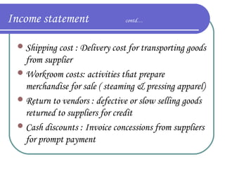 Income statement

contd…

 Shipping cost : Delivery cost for transporting goods

from supplier
 Workroom costs: activities that prepare
merchandise for sale ( steaming & pressing apparel)
 Return to vendors : defective or slow selling goods
returned to suppliers for credit
 Cash discounts : Invoice concessions from suppliers
for prompt payment

 