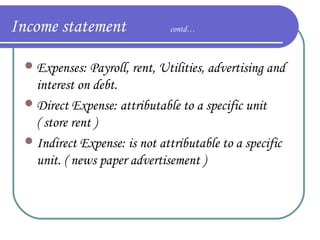 Income statement

contd…

 Expenses: Payroll, rent, Utilities, advertising and

interest on debt.
 Direct Expense: attributable to a specific unit
( store rent )
 Indirect Expense: is not attributable to a specific
unit. ( news paper advertisement )

 