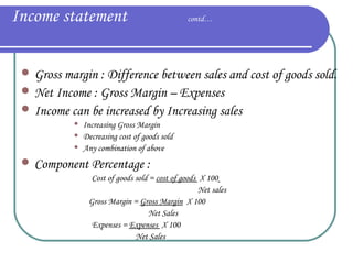 Income statement

contd…

 Gross margin : Difference between sales and cost of goods sold.
 Net Income : Gross Margin – Expenses
 Income can be increased by Increasing sales




Increasing Gross Margin
Decreasing cost of goods sold
Any combination of above

 Component Percentage :
Cost of goods sold = cost of goods X 100
Net sales
Gross Margin = Gross Margin X 100
Net Sales
Expenses = Expenses X 100
Net Sales

 