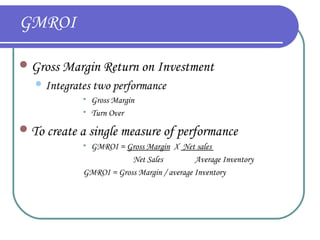 GMROI
 Gross Margin Return on Investment
 Integrates




two performance
Gross Margin
Turn Over

 To create a single measure of performance
GMROI = Gross Margin X Net sales
Net Sales
Average Inventory
GMROI = Gross Margin / average Inventory


 