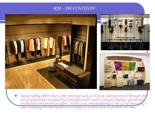 RM - DEFINITION



Retail selling effort that is the principal task of in-store sales personnel through the
use of promotions designed by a manufacturer, such as unique displays, giveaways,
or discount and premium offers. In this case, merchandising is the act of managing
and arranging the merchandise on display in a store so as to promote its sale.

 
