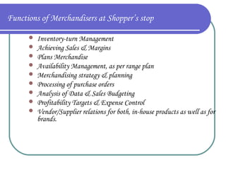 Functions of Merchandisers at Shopper’s stop










Inventory-turn Management
Achieving Sales & Margins
Plans Merchandise
Availability Management, as per range plan
Merchandising strategy & planning
Processing of purchase orders
Analysis of Data & Sales Budgeting
Profitability Targets & Expense Control
Vendor/Supplier relations for both, in-house products as well as for
brands.

 