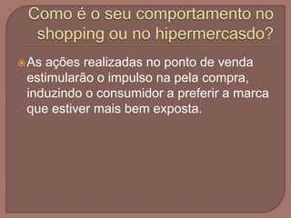 As ações realizadas no ponto de venda
estimularão o impulso na pela compra,
induzindo o consumidor a preferir a marca
que estiver mais bem exposta.
 