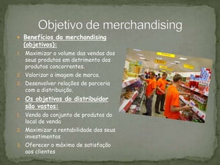  Benefícios da merchandising
(objetivos):
1. Maximizar o volume das vendas dos
seus produtos em detrimento dos
produtos concorrentes.
2. Valorizar a imagem de marca.
3. Desenvolver relações de parceria
com a distribuição.
 Os objetivos do distribuidor
são vastos:
1. Venda do conjunto de produtos do
local de venda
2. Maximizar a rentabilidade dos seus
investimentos
3. Oferecer o máximo de satisfação
aos clientes
 
