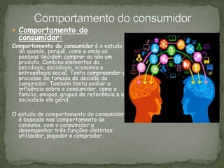  Comportamento do
consumidor:
Comportamento do consumidor é o estudo
do quando, porquê, como e onde as
pessoas decidem comprar ou não um
produto. Combina elementos da
psicologia, sociologia, economia e
antropologia social. Tenta compreender o
processo de tomada de decisão do
comprador. Também tenta avaliar a
influência sobre o consumidor, como a
família, amigos, grupos de referência e a
sociedade em geral.
O estudo de comportamento do consumidor
é baseado nos comportamento de
consumo, com o consumidor a
desempenhar três funções distintas:
utilizador, pagador e comprador.
 
