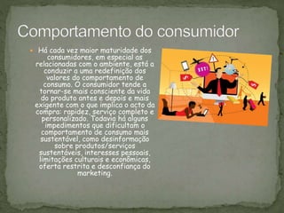  Há cada vez maior maturidade dos
consumidores, em especial as
relacionadas com o ambiente, está a
conduzir a uma redefinição dos
valores do comportamento de
consumo. O consumidor tende a
tornar-se mais consciente da vida
do produto antes e depois e mais
exigente com o que implica o acto da
compra: rapidez, serviço completo e
personalizado. Todavia há alguns
impedimentos que dificultam o
comportamento de consumo mais
sustentável, como desinformação
sobre produtos/serviços
sustentáveis, interesses pessoais,
limitações culturais e econômicas,
oferta restrita e desconfiança do
marketing.
 