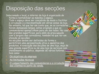 Selecionado o local, o interior da loja é organizado de
forma a rentabilizar ao máximo o espaço.
Todo o espaço deve ser concebido de modo a facilitar
a circulação e a movimentação em várias zonas da loja.
No entanto, há que ter em conta que, se os corredores
forem demasiado largos, estes originam a que os
consumidores apenas olhem para um dos lados. No caso
das grandes superfícies, para além da preocupação
com a largura dos corredores, também há que ter em
atenção as secções.
As secções devem ser definidas de forma a
permitirem uma apresentação ativa e apelativa dos
produtos. A execução das secções de uma loja, seja de
uma grande superfície ou de uma loja de serviços com
atendimento ao público, depende de vários fatores,
tais como:
1. Os objetivos da empresa
2. As limitações técnicas
3. O comportamento dos consumidores e a circulação
dos clientes no ponto de venda.
 