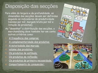 Para além da largura e da profundidade, as
dimensões das secções devem ser definidas
segundo os indicadores de produtividade
(vendas por m2, margem bruta por m2 e
rotação de produtos).
Ao "desenhar" a distribuição das secções, o
merchandising deve também ter em conta
outros critérios como:
1. A frequência das compras;
2. A complementaridade dos produtos;
3. A notoriedade das marcas;
4. volume dos produtos;
5. Os produtos de estímulo;
6. Os produtos de reflexão;
7. Os produtos de primeira necessidade;
8. Comportamento do consumidor:
 